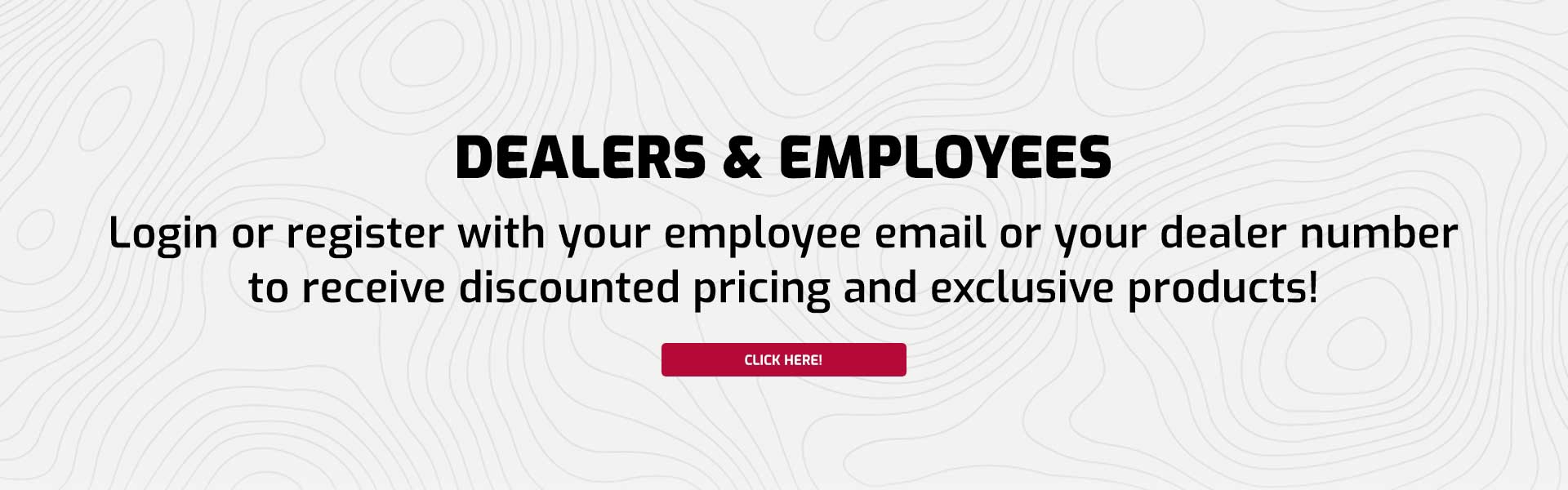 Dealers & Employees - Login or register with your employee email or your dealer number to receive discounted pricing and exclusive products!